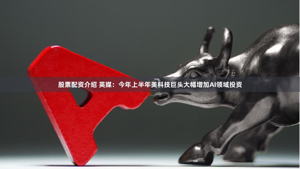 股票配资介绍 英媒：今年上半年美科技巨头大幅增加AI领域投资