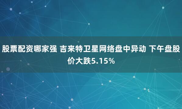 股票配资哪家强 吉来特卫星网络盘中异动 下午盘股价大跌5.15%