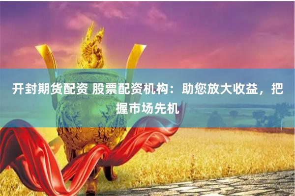 开封期货配资 股票配资机构：助您放大收益，把握市场先机