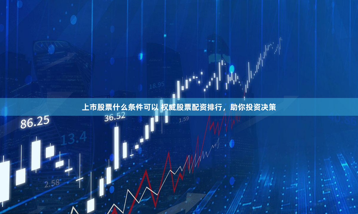 上市股票什么条件可以 权威股票配资排行，助你投资决策