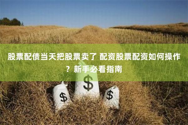 股票配债当天把股票卖了 配资股票配资如何操作？新手必看指南