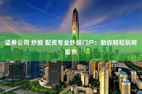 证券公司 炒股 配资专业炒股门户：助你轻松玩转股市