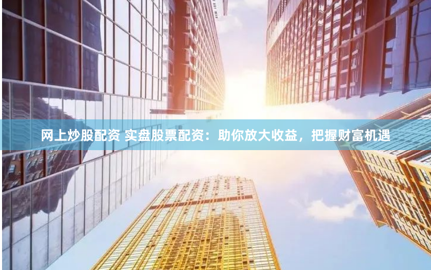 网上炒股配资 实盘股票配资：助你放大收益，把握财富机遇