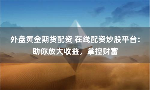 外盘黄金期货配资 在线配资炒股平台：助你放大收益，掌控财富